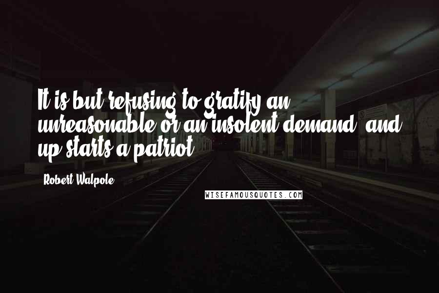 Robert Walpole Quotes: It is but refusing to gratify an unreasonable or an insolent demand, and up starts a patriot.