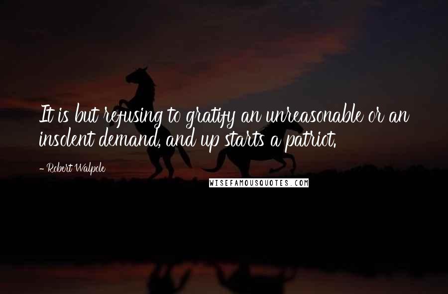 Robert Walpole Quotes: It is but refusing to gratify an unreasonable or an insolent demand, and up starts a patriot.