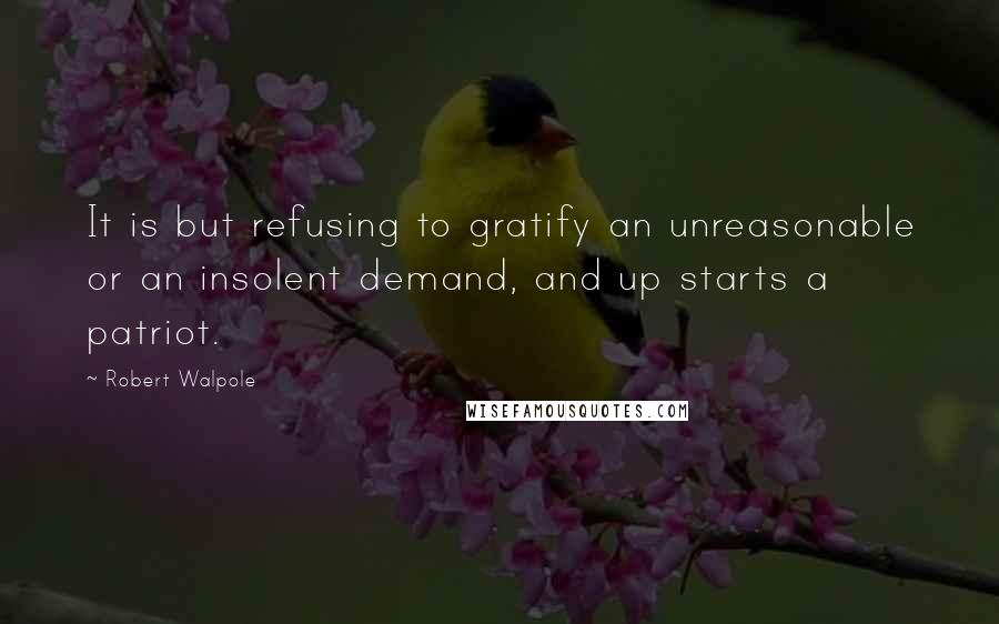 Robert Walpole Quotes: It is but refusing to gratify an unreasonable or an insolent demand, and up starts a patriot.