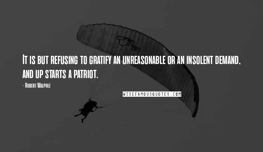 Robert Walpole Quotes: It is but refusing to gratify an unreasonable or an insolent demand, and up starts a patriot.