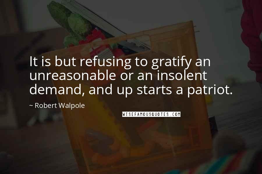 Robert Walpole Quotes: It is but refusing to gratify an unreasonable or an insolent demand, and up starts a patriot.
