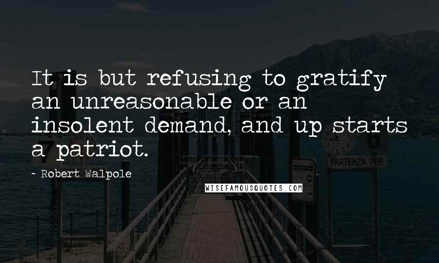 Robert Walpole Quotes: It is but refusing to gratify an unreasonable or an insolent demand, and up starts a patriot.