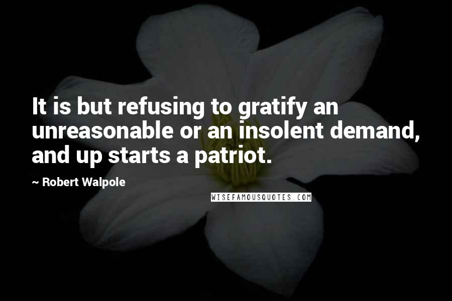 Robert Walpole Quotes: It is but refusing to gratify an unreasonable or an insolent demand, and up starts a patriot.