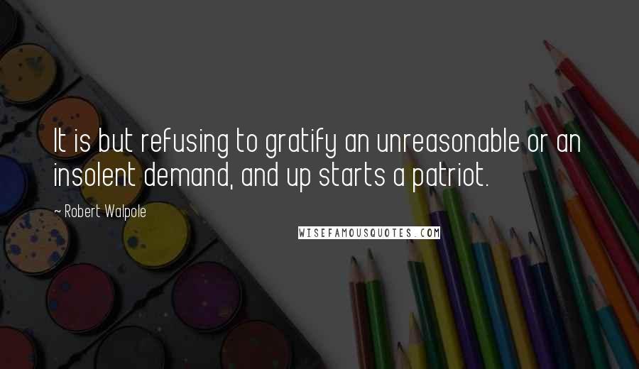 Robert Walpole Quotes: It is but refusing to gratify an unreasonable or an insolent demand, and up starts a patriot.