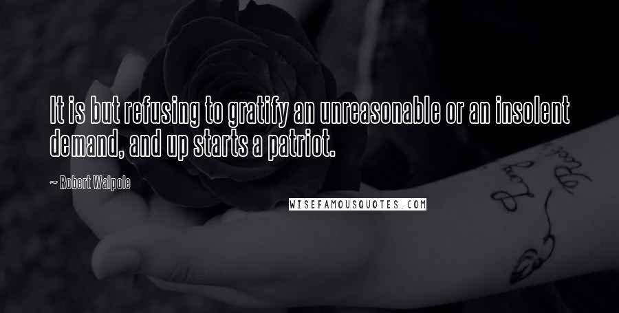 Robert Walpole Quotes: It is but refusing to gratify an unreasonable or an insolent demand, and up starts a patriot.