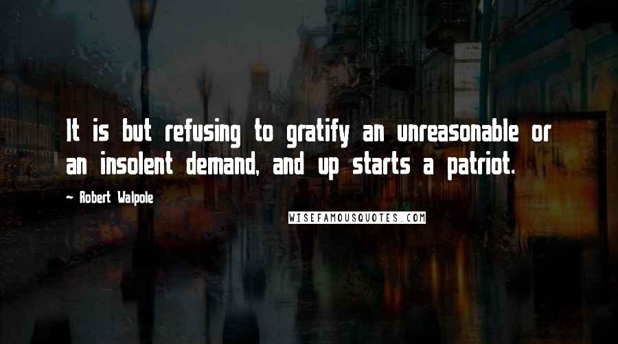 Robert Walpole Quotes: It is but refusing to gratify an unreasonable or an insolent demand, and up starts a patriot.