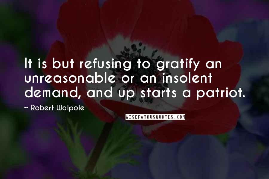 Robert Walpole Quotes: It is but refusing to gratify an unreasonable or an insolent demand, and up starts a patriot.