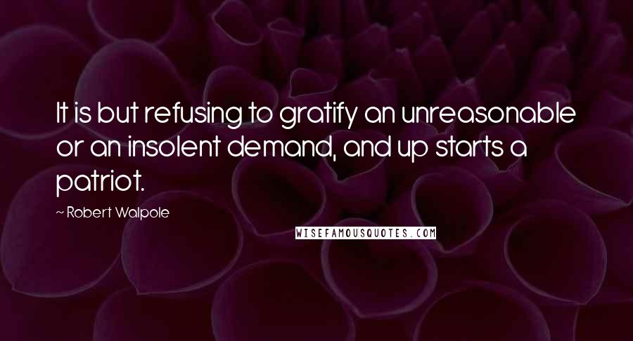 Robert Walpole Quotes: It is but refusing to gratify an unreasonable or an insolent demand, and up starts a patriot.