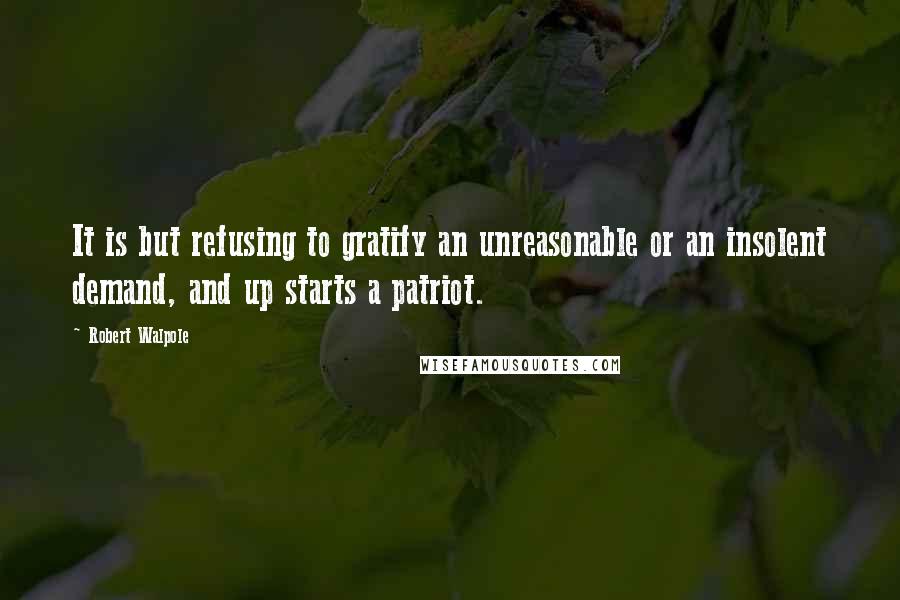 Robert Walpole Quotes: It is but refusing to gratify an unreasonable or an insolent demand, and up starts a patriot.