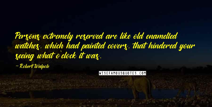 Robert Walpole Quotes: Persons extremely reserved are like old enamelled watches, which had painted covers, that hindered your seeing what o'clock it was.