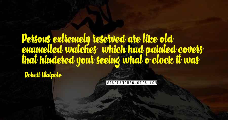 Robert Walpole Quotes: Persons extremely reserved are like old enamelled watches, which had painted covers, that hindered your seeing what o'clock it was.