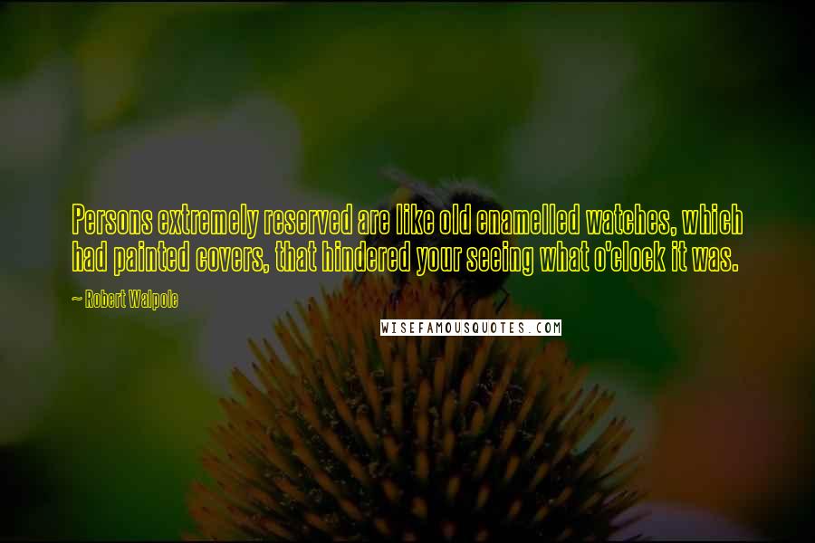 Robert Walpole Quotes: Persons extremely reserved are like old enamelled watches, which had painted covers, that hindered your seeing what o'clock it was.