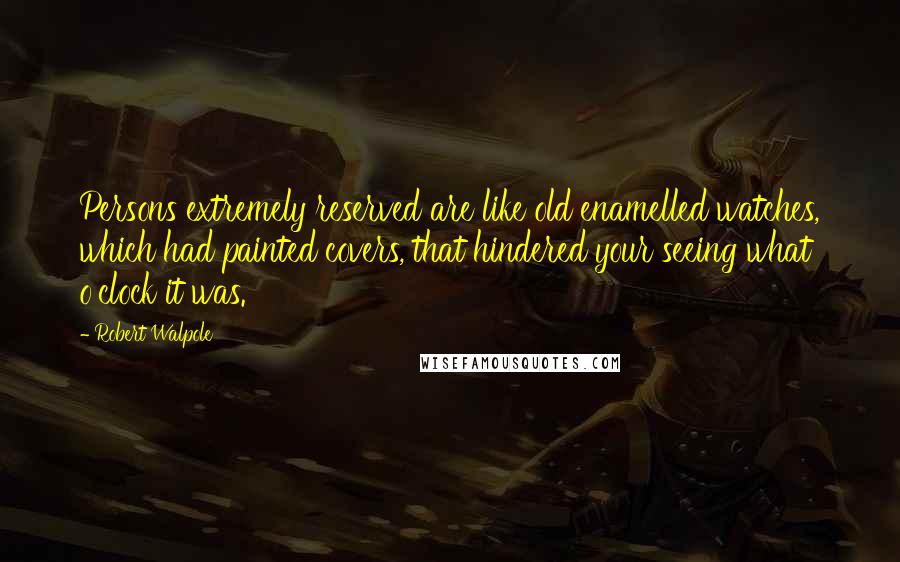Robert Walpole Quotes: Persons extremely reserved are like old enamelled watches, which had painted covers, that hindered your seeing what o'clock it was.
