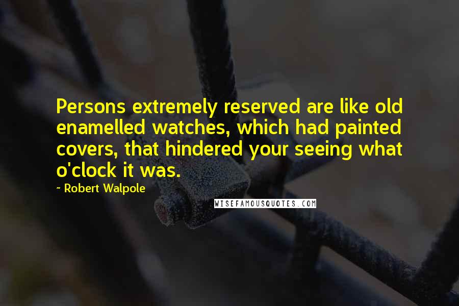 Robert Walpole Quotes: Persons extremely reserved are like old enamelled watches, which had painted covers, that hindered your seeing what o'clock it was.