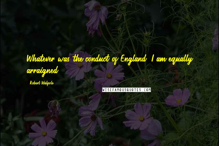 Robert Walpole Quotes: Whatever was the conduct of England, I am equally arraigned.