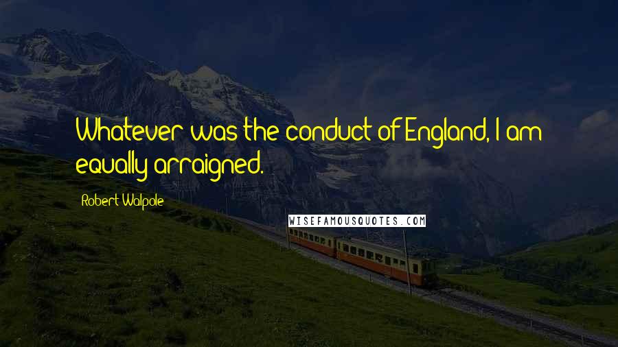 Robert Walpole Quotes: Whatever was the conduct of England, I am equally arraigned.