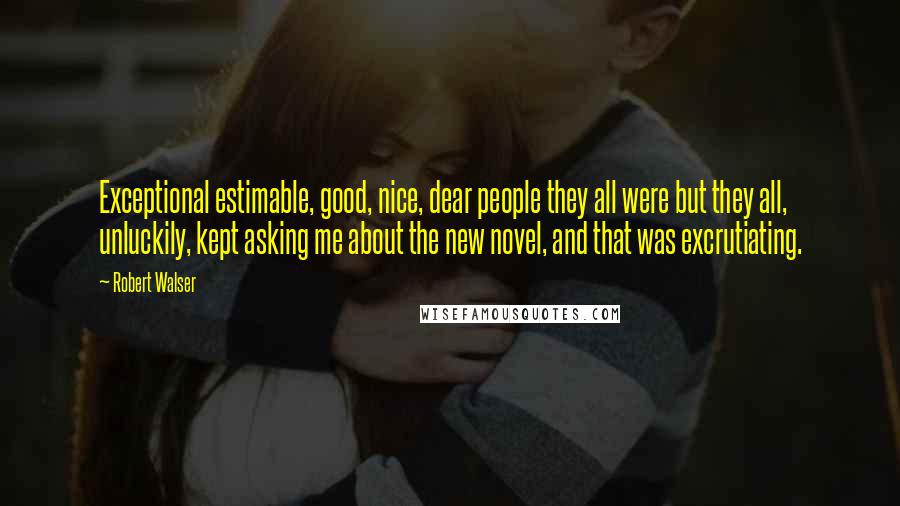 Robert Walser Quotes: Exceptional estimable, good, nice, dear people they all were but they all, unluckily, kept asking me about the new novel, and that was excrutiating.