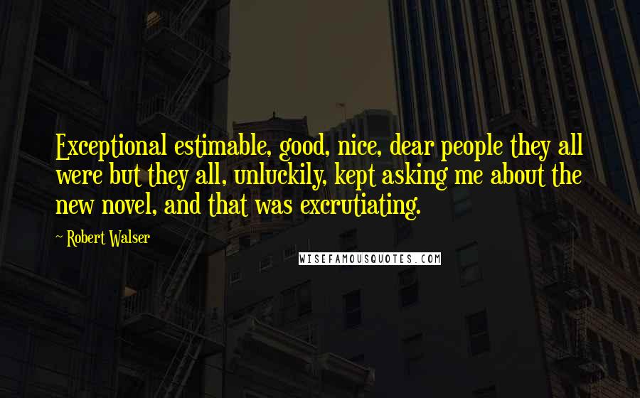 Robert Walser Quotes: Exceptional estimable, good, nice, dear people they all were but they all, unluckily, kept asking me about the new novel, and that was excrutiating.