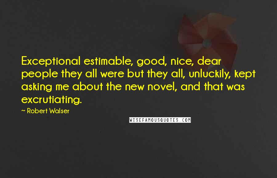 Robert Walser Quotes: Exceptional estimable, good, nice, dear people they all were but they all, unluckily, kept asking me about the new novel, and that was excrutiating.