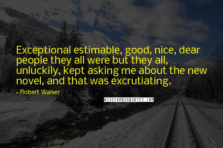 Robert Walser Quotes: Exceptional estimable, good, nice, dear people they all were but they all, unluckily, kept asking me about the new novel, and that was excrutiating.