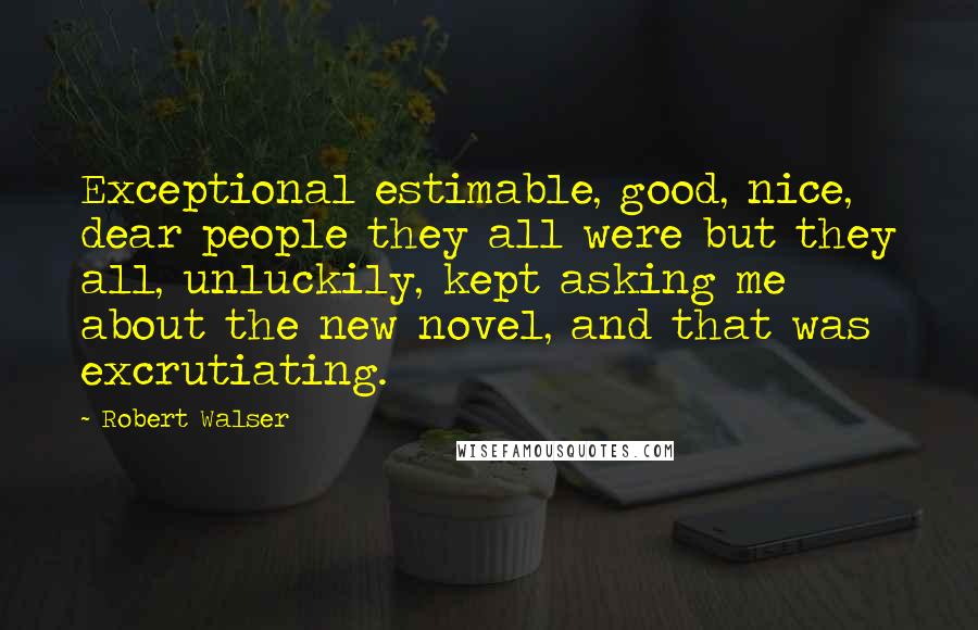 Robert Walser Quotes: Exceptional estimable, good, nice, dear people they all were but they all, unluckily, kept asking me about the new novel, and that was excrutiating.