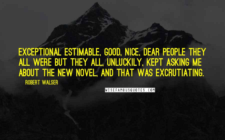 Robert Walser Quotes: Exceptional estimable, good, nice, dear people they all were but they all, unluckily, kept asking me about the new novel, and that was excrutiating.