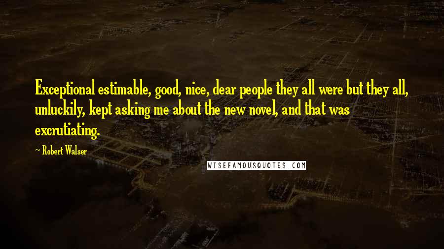 Robert Walser Quotes: Exceptional estimable, good, nice, dear people they all were but they all, unluckily, kept asking me about the new novel, and that was excrutiating.