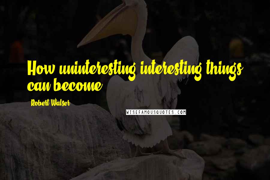 Robert Walser Quotes: How uninteresting interesting things can become.