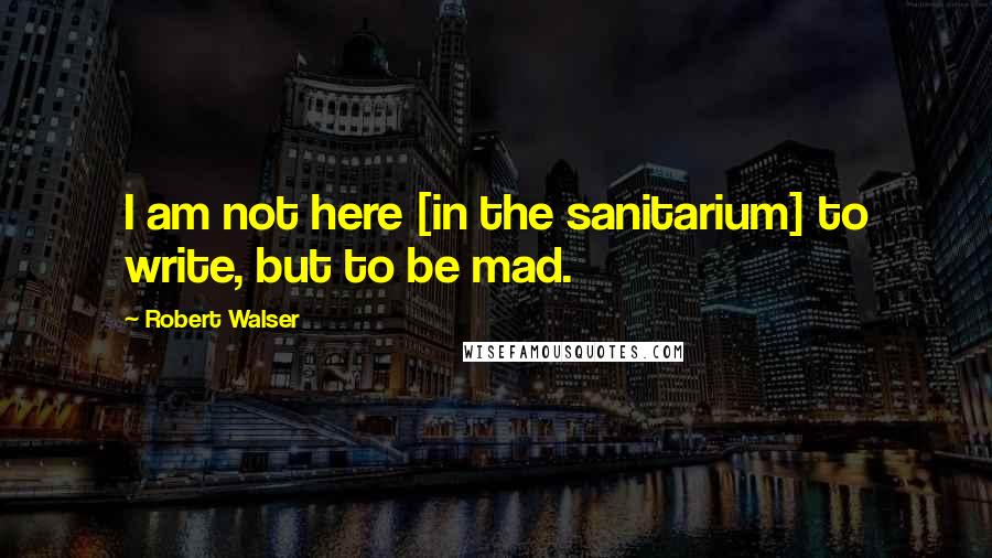 Robert Walser Quotes: I am not here [in the sanitarium] to write, but to be mad.