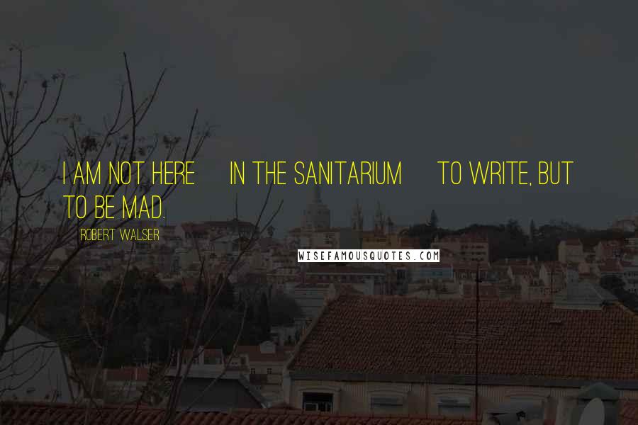 Robert Walser Quotes: I am not here [in the sanitarium] to write, but to be mad.