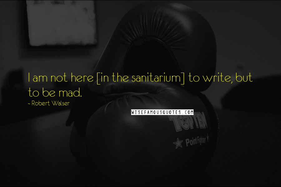 Robert Walser Quotes: I am not here [in the sanitarium] to write, but to be mad.