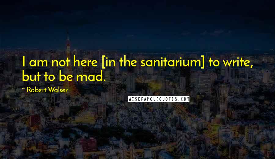 Robert Walser Quotes: I am not here [in the sanitarium] to write, but to be mad.