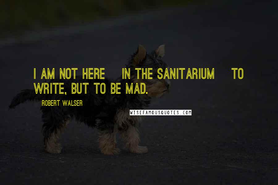 Robert Walser Quotes: I am not here [in the sanitarium] to write, but to be mad.