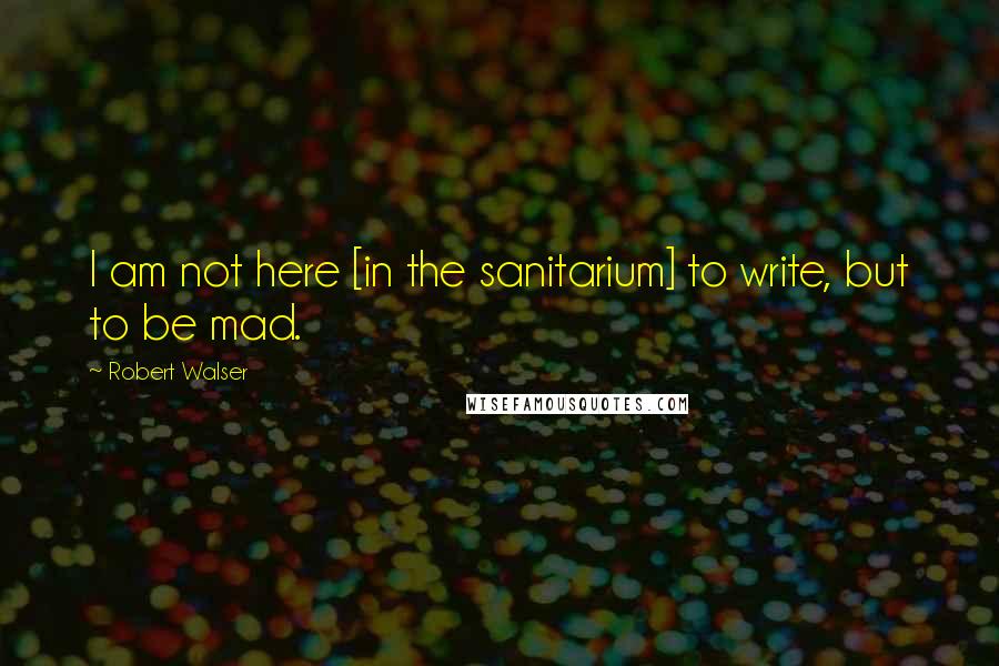 Robert Walser Quotes: I am not here [in the sanitarium] to write, but to be mad.