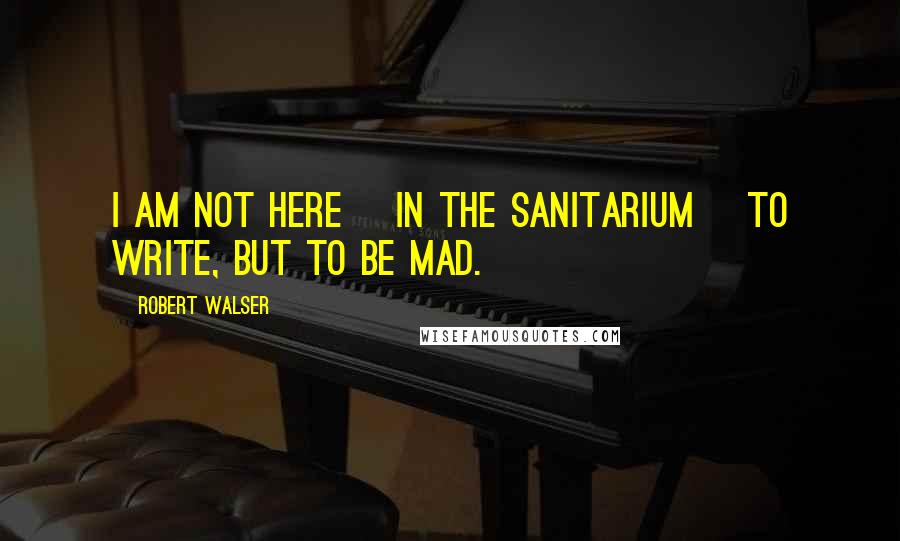 Robert Walser Quotes: I am not here [in the sanitarium] to write, but to be mad.