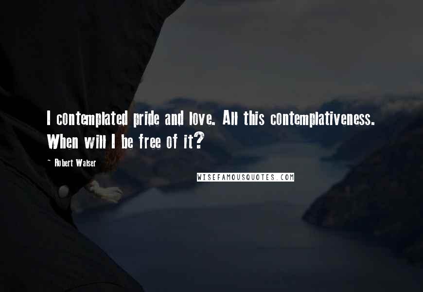 Robert Walser Quotes: I contemplated pride and love. All this contemplativeness. When will I be free of it?