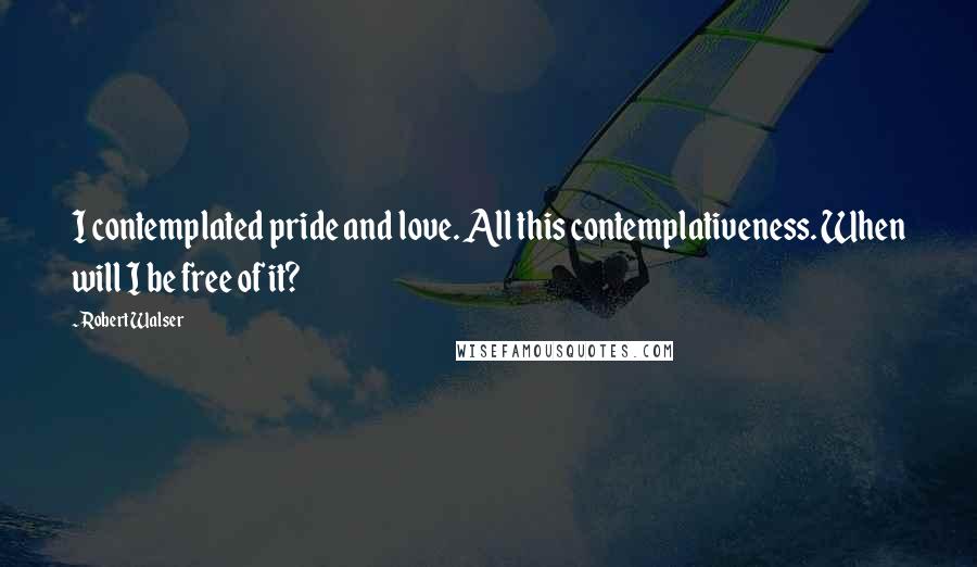 Robert Walser Quotes: I contemplated pride and love. All this contemplativeness. When will I be free of it?