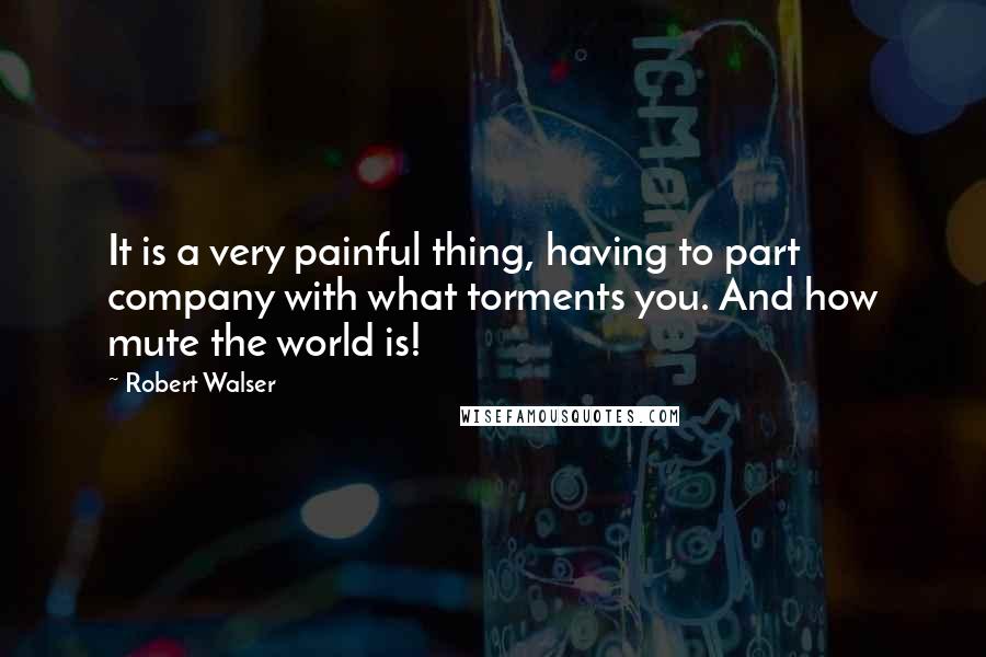 Robert Walser Quotes: It is a very painful thing, having to part company with what torments you. And how mute the world is!