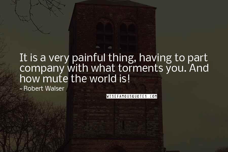 Robert Walser Quotes: It is a very painful thing, having to part company with what torments you. And how mute the world is!