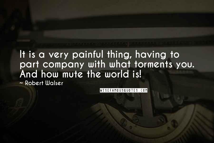 Robert Walser Quotes: It is a very painful thing, having to part company with what torments you. And how mute the world is!