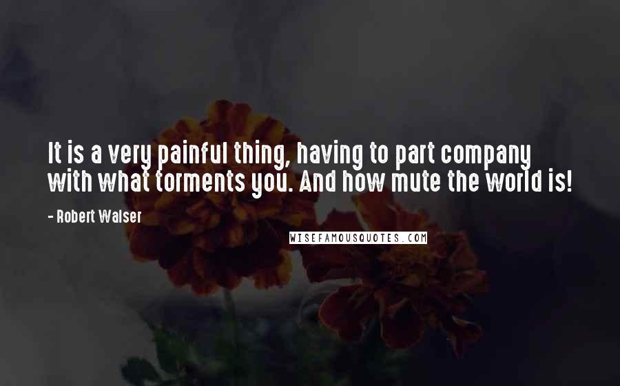 Robert Walser Quotes: It is a very painful thing, having to part company with what torments you. And how mute the world is!