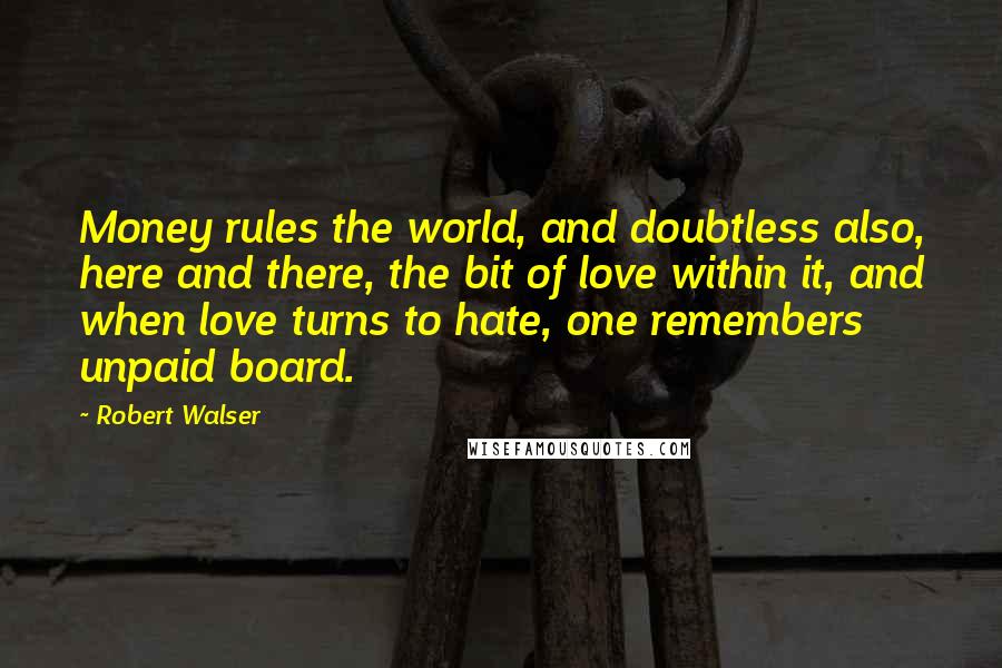 Robert Walser Quotes: Money rules the world, and doubtless also, here and there, the bit of love within it, and when love turns to hate, one remembers unpaid board.