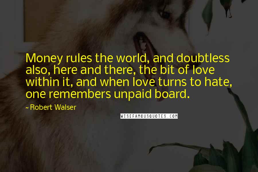 Robert Walser Quotes: Money rules the world, and doubtless also, here and there, the bit of love within it, and when love turns to hate, one remembers unpaid board.