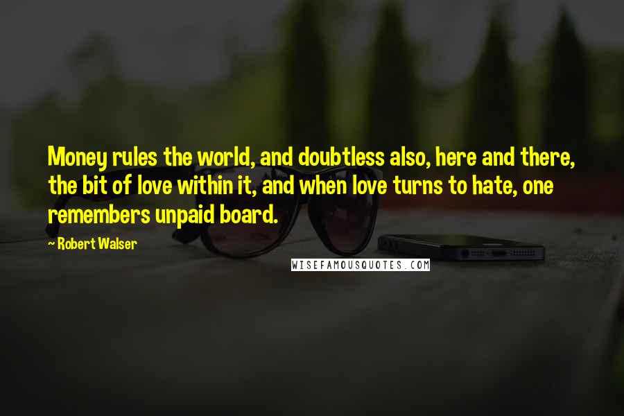 Robert Walser Quotes: Money rules the world, and doubtless also, here and there, the bit of love within it, and when love turns to hate, one remembers unpaid board.