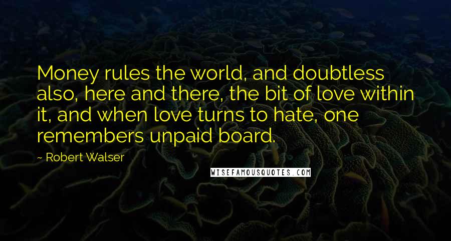 Robert Walser Quotes: Money rules the world, and doubtless also, here and there, the bit of love within it, and when love turns to hate, one remembers unpaid board.