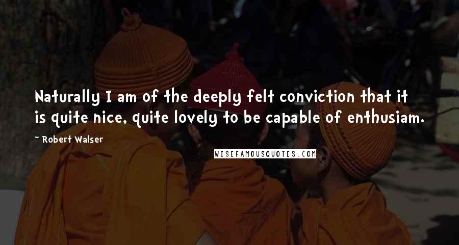 Robert Walser Quotes: Naturally I am of the deeply felt conviction that it is quite nice, quite lovely to be capable of enthusiam.