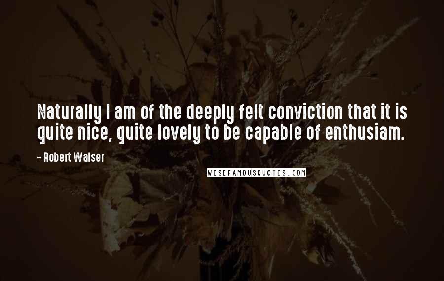 Robert Walser Quotes: Naturally I am of the deeply felt conviction that it is quite nice, quite lovely to be capable of enthusiam.