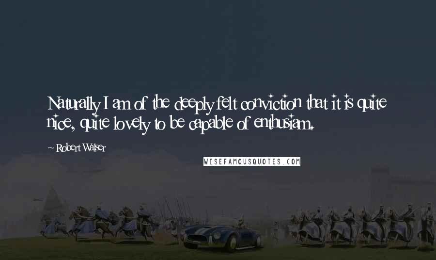 Robert Walser Quotes: Naturally I am of the deeply felt conviction that it is quite nice, quite lovely to be capable of enthusiam.