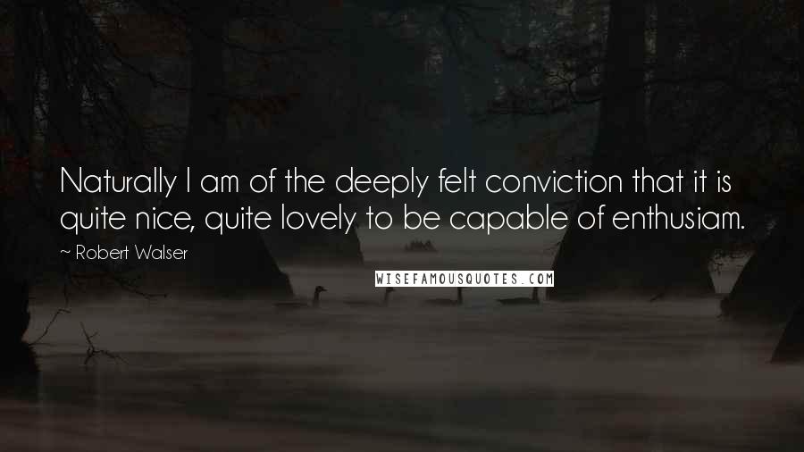 Robert Walser Quotes: Naturally I am of the deeply felt conviction that it is quite nice, quite lovely to be capable of enthusiam.