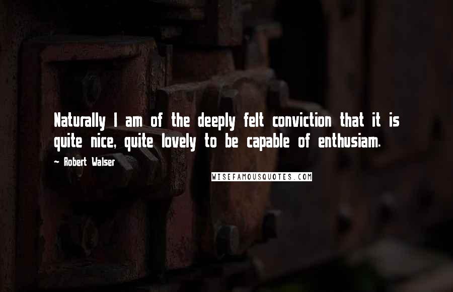 Robert Walser Quotes: Naturally I am of the deeply felt conviction that it is quite nice, quite lovely to be capable of enthusiam.